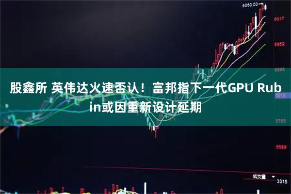 股鑫所 英伟达火速否认！富邦指下一代GPU Rubin或因重新设计延期
