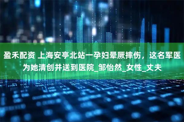 盈禾配资 上海安亭北站一孕妇晕厥摔伤，这名军医为她清创并送到医院_邹怡然_女性_丈夫