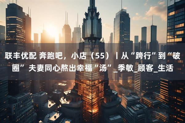 联丰优配 奔跑吧，小店（55）丨从“跨行”到“破圈” 夫妻同心熬出幸福“汤”_季敏_顾客_生活