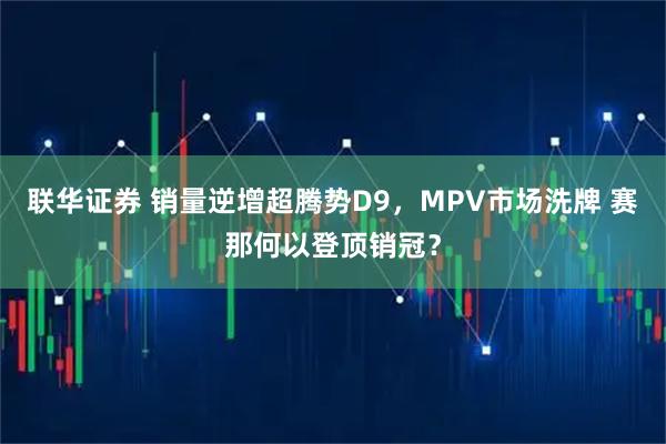 联华证券 销量逆增超腾势D9，MPV市场洗牌 赛那何以登顶销冠？