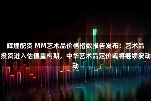 辉煌配资 MM艺术品价格指数报告发布：艺术品投资进入估值重构期，中华艺术品定价或将继续波动