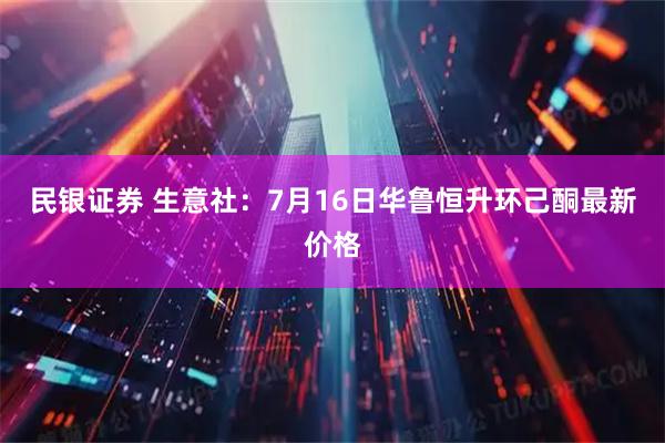 民银证券 生意社：7月16日华鲁恒升环己酮最新价格