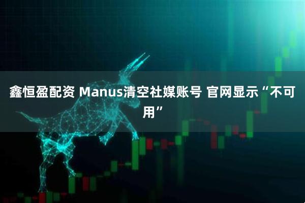鑫恒盈配资 Manus清空社媒账号 官网显示“不可用”