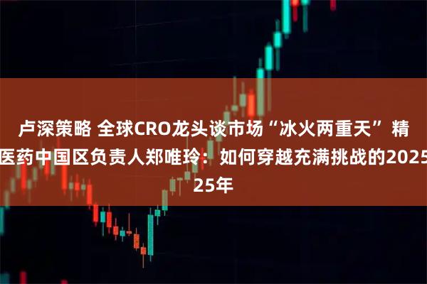 卢深策略 全球CRO龙头谈市场“冰火两重天” 精鼎医药中国区负责人郑唯玲：如何穿越充满挑战的2025年