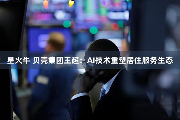 星火牛 贝壳集团王超：AI技术重塑居住服务生态